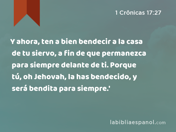 Y ahora, ten a bien bendecir a la casa de tu siervo, a fin de que permanezca para siempre delante de ti. Porque tú, oh Jehovah, la has bendecido, y será bendita para siempre.' - 1 Crônicas 17:27