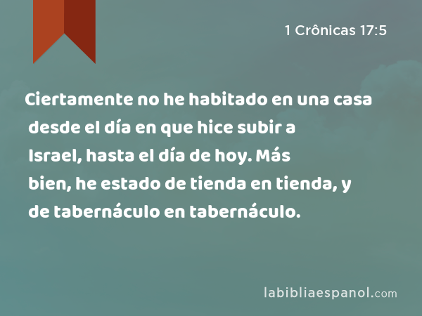 Ciertamente no he habitado en una casa desde el día en que hice subir a Israel, hasta el día de hoy. Más bien, he estado de tienda en tienda, y de tabernáculo en tabernáculo. - 1 Crônicas 17:5