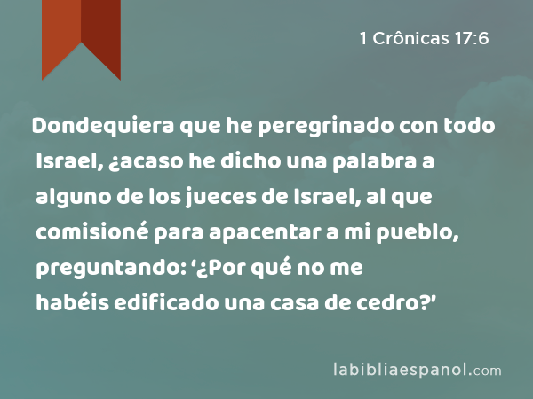 Dondequiera que he peregrinado con todo Israel, ¿acaso he dicho una palabra a alguno de los jueces de Israel, al que comisioné para apacentar a mi pueblo, preguntando: ‘¿Por qué no me habéis edificado una casa de cedro?’ - 1 Crônicas 17:6