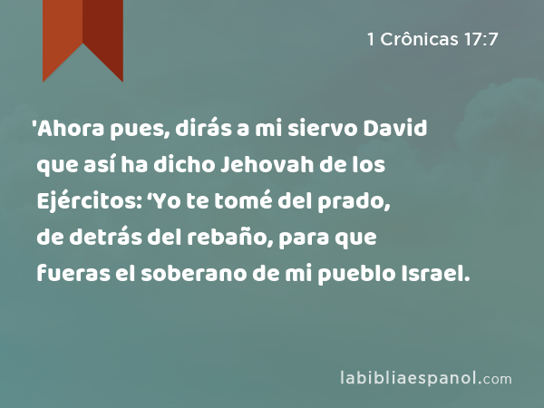 'Ahora pues, dirás a mi siervo David que así ha dicho Jehovah de los Ejércitos: ‘Yo te tomé del prado, de detrás del rebaño, para que fueras el soberano de mi pueblo Israel. - 1 Crônicas 17:7