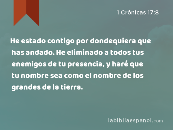 He estado contigo por dondequiera que has andado. He eliminado a todos tus enemigos de tu presencia, y haré que tu nombre sea como el nombre de los grandes de la tierra. - 1 Crônicas 17:8