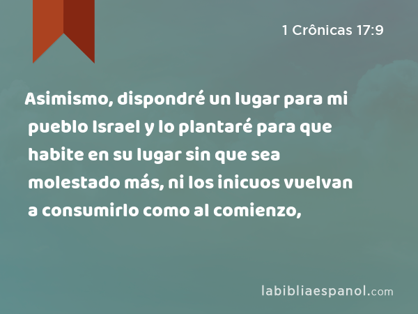 Asimismo, dispondré un lugar para mi pueblo Israel y lo plantaré para que habite en su lugar sin que sea molestado más, ni los inicuos vuelvan a consumirlo como al comienzo, - 1 Crônicas 17:9