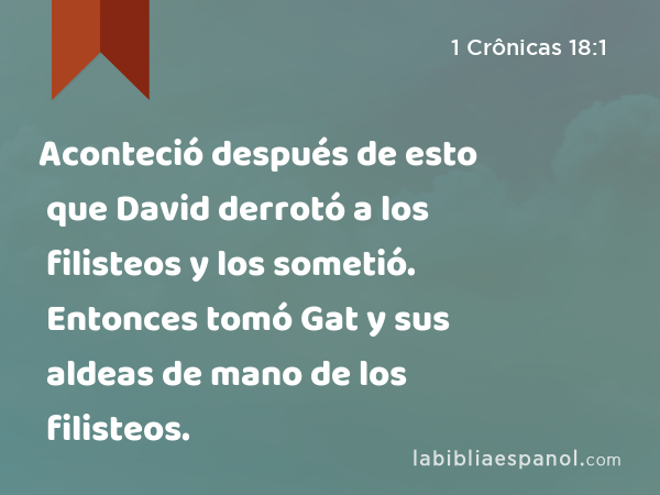 Aconteció después de esto que David derrotó a los filisteos y los sometió. Entonces tomó Gat y sus aldeas de mano de los filisteos. - 1 Crônicas 18:1