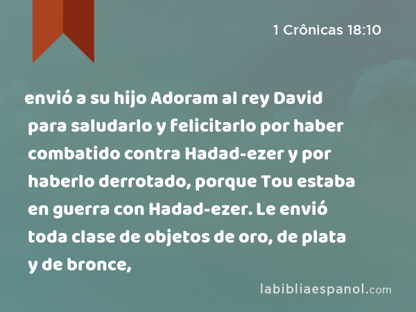 envió a su hijo Adoram al rey David para saludarlo y felicitarlo por haber combatido contra Hadad-ezer y por haberlo derrotado, porque Tou estaba en guerra con Hadad-ezer. Le envió toda clase de objetos de oro, de plata y de bronce, - 1 Crônicas 18:10