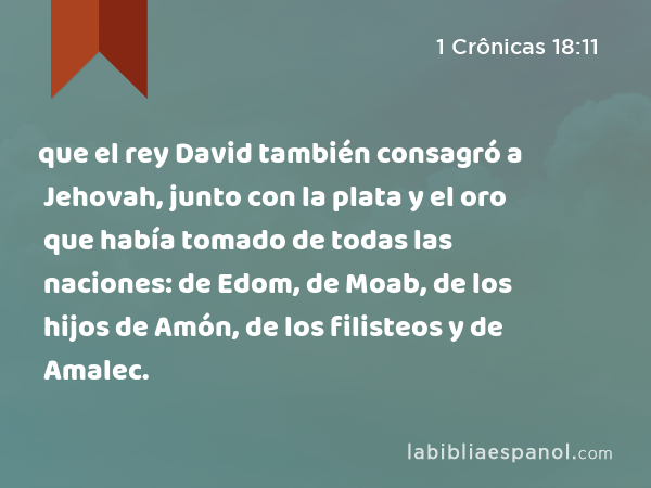 que el rey David también consagró a Jehovah, junto con la plata y el oro que había tomado de todas las naciones: de Edom, de Moab, de los hijos de Amón, de los filisteos y de Amalec. - 1 Crônicas 18:11