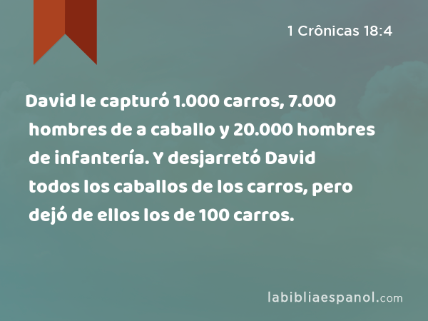 David le capturó 1.000 carros, 7.000 hombres de a caballo y 20.000 hombres de infantería. Y desjarretó David todos los caballos de los carros, pero dejó de ellos los de 100 carros. - 1 Crônicas 18:4