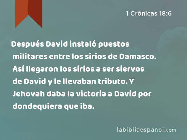 Después David instaló puestos militares entre los sirios de Damasco. Así llegaron los sirios a ser siervos de David y le llevaban tributo. Y Jehovah daba la victoria a David por dondequiera que iba. - 1 Crônicas 18:6