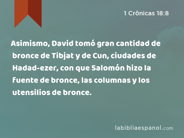 Asimismo, David tomó gran cantidad de bronce de Tibjat y de Cun, ciudades de Hadad-ezer, con que Salomón hizo la fuente de bronce, las columnas y los utensilios de bronce. - 1 Crônicas 18:8