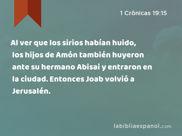 Al ver que los sirios habían huido, los hijos de Amón también huyeron ante su hermano Abisai y entraron en la ciudad. Entonces Joab volvió a Jerusalén. - 1 Crônicas 19:15