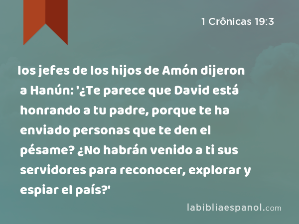 los jefes de los hijos de Amón dijeron a Hanún: '¿Te parece que David está honrando a tu padre, porque te ha enviado personas que te den el pésame? ¿No habrán venido a ti sus servidores para reconocer, explorar y espiar el país?' - 1 Crônicas 19:3