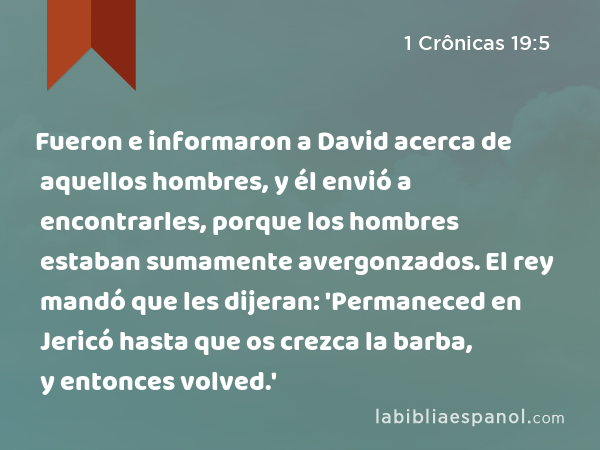 Fueron e informaron a David acerca de aquellos hombres, y él envió a encontrarles, porque los hombres estaban sumamente avergonzados. El rey mandó que les dijeran: 'Permaneced en Jericó hasta que os crezca la barba, y entonces volved.' - 1 Crônicas 19:5