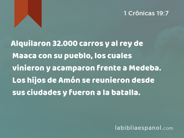 Alquilaron 32.000 carros y al rey de Maaca con su pueblo, los cuales vinieron y acamparon frente a Medeba. Los hijos de Amón se reunieron desde sus ciudades y fueron a la batalla. - 1 Crônicas 19:7