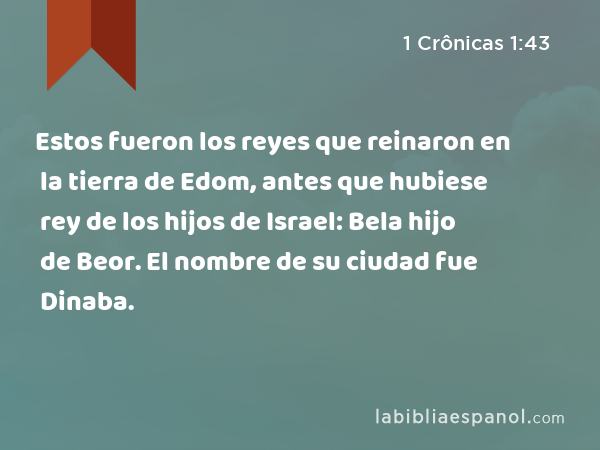 Estos fueron los reyes que reinaron en la tierra de Edom, antes que hubiese rey de los hijos de Israel: Bela hijo de Beor. El nombre de su ciudad fue Dinaba. - 1 Crônicas 1:43