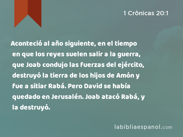 Aconteció al año siguiente, en el tiempo en que los reyes suelen salir a la guerra, que Joab condujo las fuerzas del ejército, destruyó la tierra de los hijos de Amón y fue a sitiar Rabá. Pero David se había quedado en Jerusalén. Joab atacó Rabá, y la destruyó. - 1 Crônicas 20:1