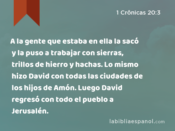 A la gente que estaba en ella la sacó y la puso a trabajar con sierras, trillos de hierro y hachas. Lo mismo hizo David con todas las ciudades de los hijos de Amón. Luego David regresó con todo el pueblo a Jerusalén. - 1 Crônicas 20:3