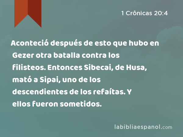 Aconteció después de esto que hubo en Gezer otra batalla contra los filisteos. Entonces Sibecai, de Husa, mató a Sipai, uno de los descendientes de los refaítas. Y ellos fueron sometidos. - 1 Crônicas 20:4