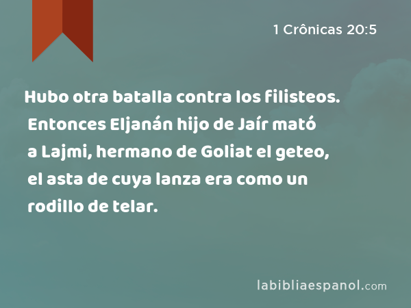 Hubo otra batalla contra los filisteos. Entonces Eljanán hijo de Jaír mató a Lajmi, hermano de Goliat el geteo, el asta de cuya lanza era como un rodillo de telar. - 1 Crônicas 20:5