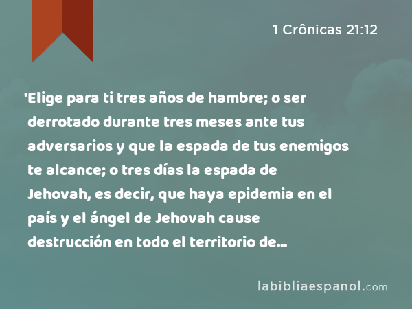 'Elige para ti tres años de hambre; o ser derrotado durante tres meses ante tus adversarios y que la espada de tus enemigos te alcance; o tres días la espada de Jehovah, es decir, que haya epidemia en el país y el ángel de Jehovah cause destrucción en todo el territorio de Israel.' Ahora pues, mira qué he de responder al que me ha enviado. - 1 Crônicas 21:12