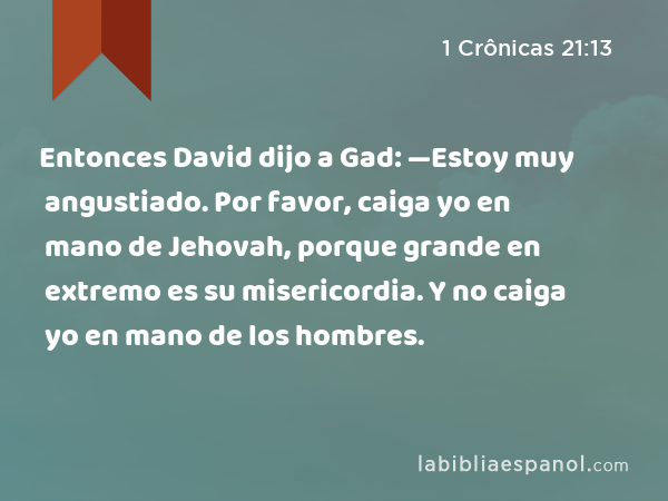 Entonces David dijo a Gad: —Estoy muy angustiado. Por favor, caiga yo en mano de Jehovah, porque grande en extremo es su misericordia. Y no caiga yo en mano de los hombres. - 1 Crônicas 21:13