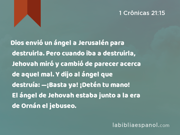 Dios envió un ángel a Jerusalén para destruirla. Pero cuando iba a destruirla, Jehovah miró y cambió de parecer acerca de aquel mal. Y dijo al ángel que destruía: —¡Basta ya! ¡Detén tu mano! El ángel de Jehovah estaba junto a la era de Ornán el jebuseo. - 1 Crônicas 21:15