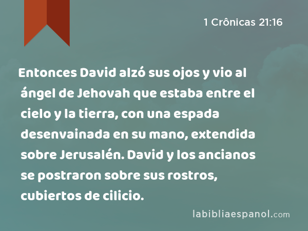 Entonces David alzó sus ojos y vio al ángel de Jehovah que estaba entre el cielo y la tierra, con una espada desenvainada en su mano, extendida sobre Jerusalén. David y los ancianos se postraron sobre sus rostros, cubiertos de cilicio. - 1 Crônicas 21:16