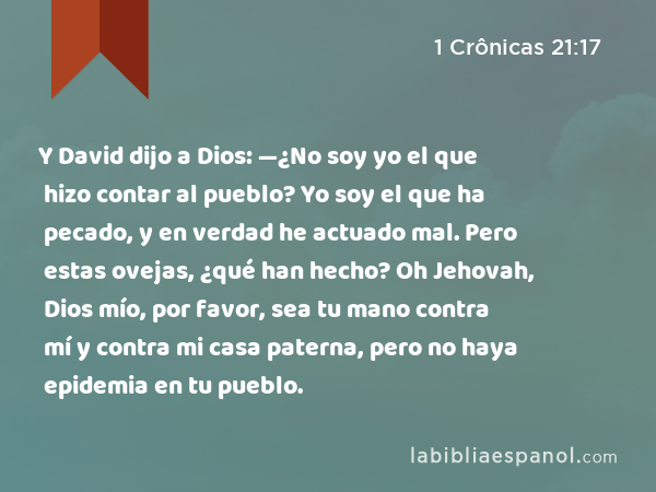 Y David dijo a Dios: —¿No soy yo el que hizo contar al pueblo? Yo soy el que ha pecado, y en verdad he actuado mal. Pero estas ovejas, ¿qué han hecho? Oh Jehovah, Dios mío, por favor, sea tu mano contra mí y contra mi casa paterna, pero no haya epidemia en tu pueblo. - 1 Crônicas 21:17