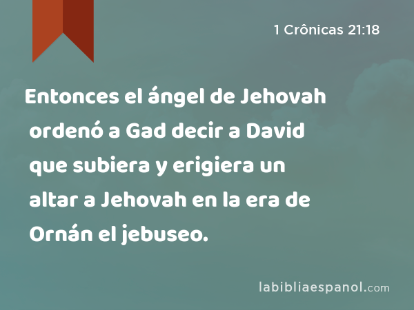 Entonces el ángel de Jehovah ordenó a Gad decir a David que subiera y erigiera un altar a Jehovah en la era de Ornán el jebuseo. - 1 Crônicas 21:18