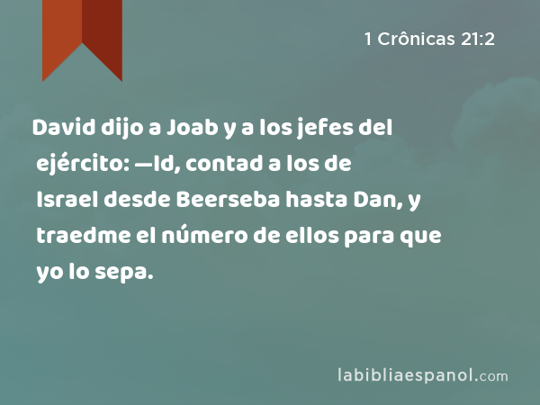 David dijo a Joab y a los jefes del ejército: —Id, contad a los de Israel desde Beerseba hasta Dan, y traedme el número de ellos para que yo lo sepa. - 1 Crônicas 21:2