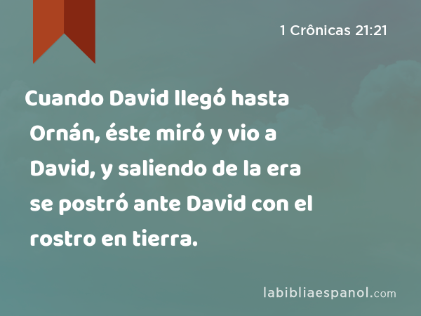 Cuando David llegó hasta Ornán, éste miró y vio a David, y saliendo de la era se postró ante David con el rostro en tierra. - 1 Crônicas 21:21