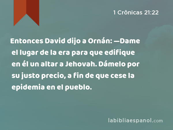 Entonces David dijo a Ornán: —Dame el lugar de la era para que edifique en él un altar a Jehovah. Dámelo por su justo precio, a fin de que cese la epidemia en el pueblo. - 1 Crônicas 21:22