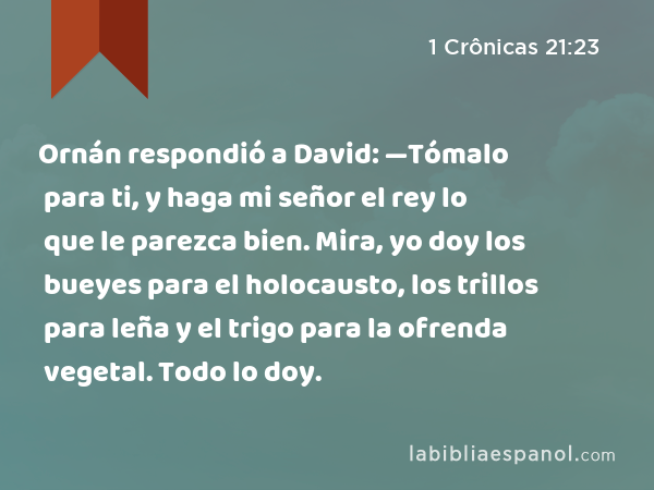 Ornán respondió a David: —Tómalo para ti, y haga mi señor el rey lo que le parezca bien. Mira, yo doy los bueyes para el holocausto, los trillos para leña y el trigo para la ofrenda vegetal. Todo lo doy. - 1 Crônicas 21:23