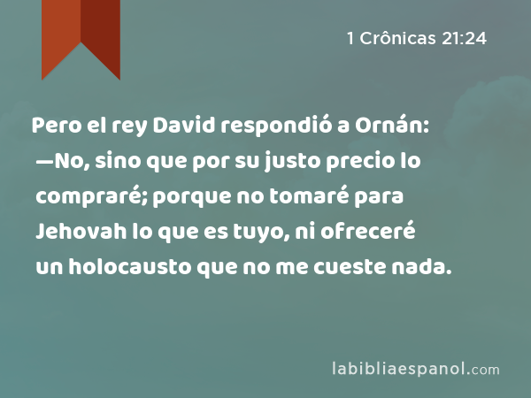 Pero el rey David respondió a Ornán: —No, sino que por su justo precio lo compraré; porque no tomaré para Jehovah lo que es tuyo, ni ofreceré un holocausto que no me cueste nada. - 1 Crônicas 21:24