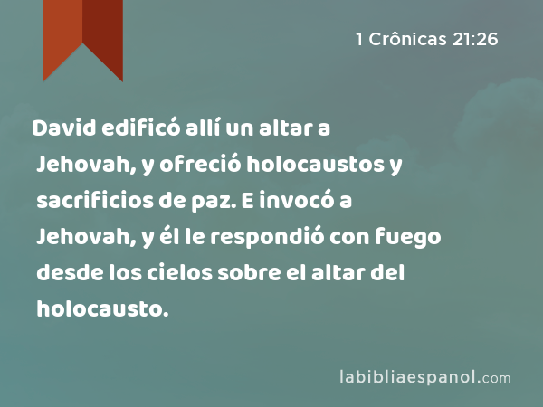 David edificó allí un altar a Jehovah, y ofreció holocaustos y sacrificios de paz. E invocó a Jehovah, y él le respondió con fuego desde los cielos sobre el altar del holocausto. - 1 Crônicas 21:26