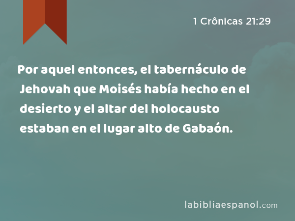 Por aquel entonces, el tabernáculo de Jehovah que Moisés había hecho en el desierto y el altar del holocausto estaban en el lugar alto de Gabaón. - 1 Crônicas 21:29