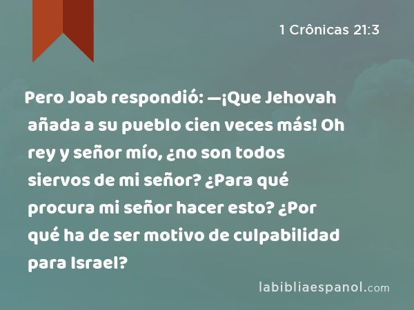 Pero Joab respondió: —¡Que Jehovah añada a su pueblo cien veces más! Oh rey y señor mío, ¿no son todos siervos de mi señor? ¿Para qué procura mi señor hacer esto? ¿Por qué ha de ser motivo de culpabilidad para Israel? - 1 Crônicas 21:3