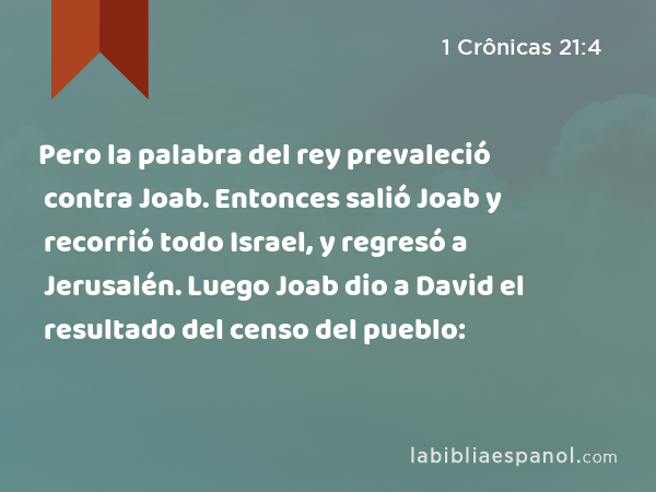 Pero la palabra del rey prevaleció contra Joab. Entonces salió Joab y recorrió todo Israel, y regresó a Jerusalén. Luego Joab dio a David el resultado del censo del pueblo: - 1 Crônicas 21:4