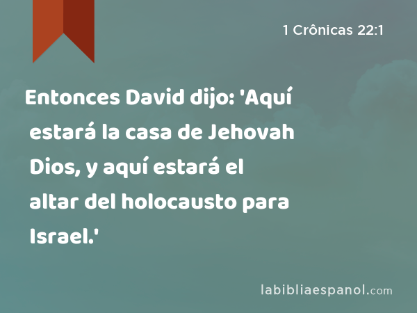 Entonces David dijo: 'Aquí estará la casa de Jehovah Dios, y aquí estará el altar del holocausto para Israel.' - 1 Crônicas 22:1