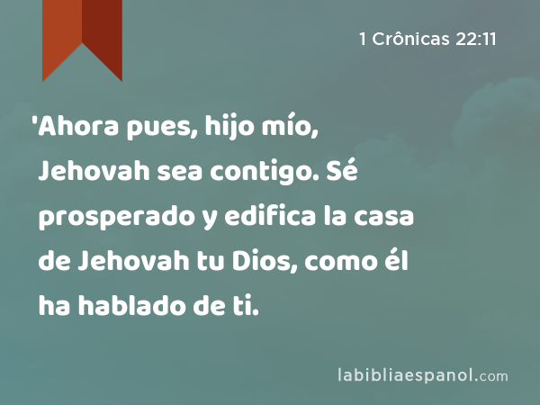 'Ahora pues, hijo mío, Jehovah sea contigo. Sé prosperado y edifica la casa de Jehovah tu Dios, como él ha hablado de ti. - 1 Crônicas 22:11