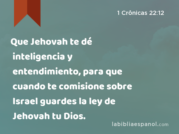 Que Jehovah te dé inteligencia y entendimiento, para que cuando te comisione sobre Israel guardes la ley de Jehovah tu Dios. - 1 Crônicas 22:12