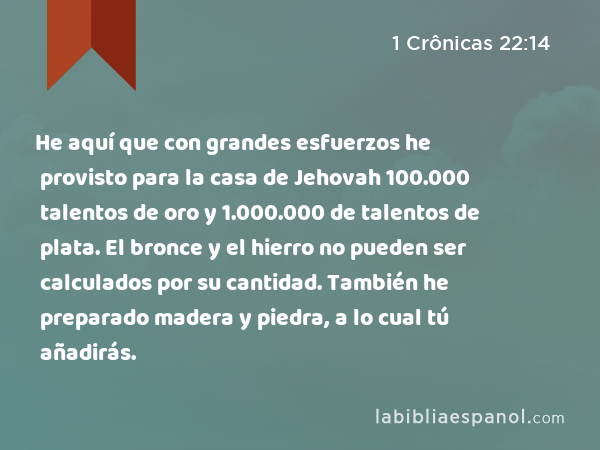 He aquí que con grandes esfuerzos he provisto para la casa de Jehovah 100.000 talentos de oro y 1.000.000 de talentos de plata. El bronce y el hierro no pueden ser calculados por su cantidad. También he preparado madera y piedra, a lo cual tú añadirás. - 1 Crônicas 22:14