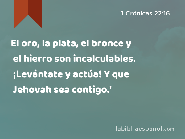 El oro, la plata, el bronce y el hierro son incalculables. ¡Levántate y actúa! Y que Jehovah sea contigo.' - 1 Crônicas 22:16