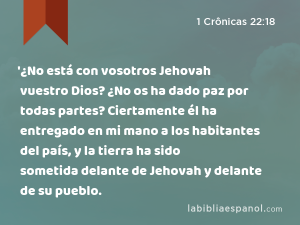 '¿No está con vosotros Jehovah vuestro Dios? ¿No os ha dado paz por todas partes? Ciertamente él ha entregado en mi mano a los habitantes del país, y la tierra ha sido sometida delante de Jehovah y delante de su pueblo. - 1 Crônicas 22:18