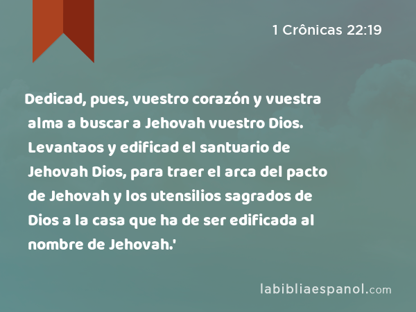 Dedicad, pues, vuestro corazón y vuestra alma a buscar a Jehovah vuestro Dios. Levantaos y edificad el santuario de Jehovah Dios, para traer el arca del pacto de Jehovah y los utensilios sagrados de Dios a la casa que ha de ser edificada al nombre de Jehovah.' - 1 Crônicas 22:19