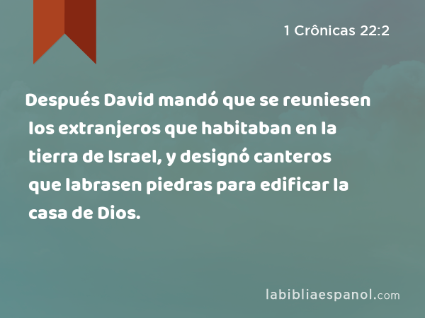 Después David mandó que se reuniesen los extranjeros que habitaban en la tierra de Israel, y designó canteros que labrasen piedras para edificar la casa de Dios. - 1 Crônicas 22:2