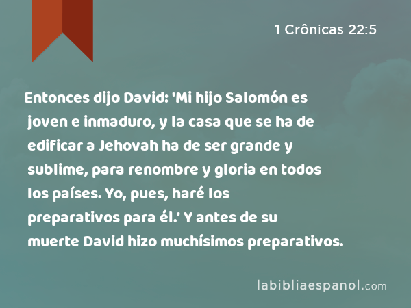 Entonces dijo David: 'Mi hijo Salomón es joven e inmaduro, y la casa que se ha de edificar a Jehovah ha de ser grande y sublime, para renombre y gloria en todos los países. Yo, pues, haré los preparativos para él.' Y antes de su muerte David hizo muchísimos preparativos. - 1 Crônicas 22:5