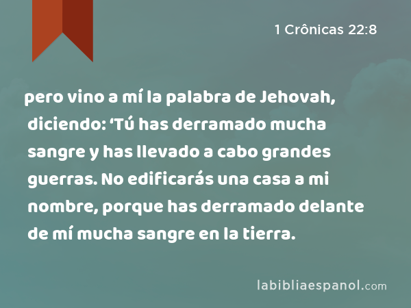 pero vino a mí la palabra de Jehovah, diciendo: ‘Tú has derramado mucha sangre y has llevado a cabo grandes guerras. No edificarás una casa a mi nombre, porque has derramado delante de mí mucha sangre en la tierra. - 1 Crônicas 22:8