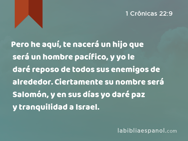 Pero he aquí, te nacerá un hijo que será un hombre pacífico, y yo le daré reposo de todos sus enemigos de alrededor. Ciertamente su nombre será Salomón, y en sus días yo daré paz y tranquilidad a Israel. - 1 Crônicas 22:9