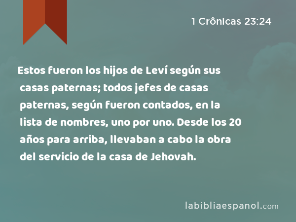 Estos fueron los hijos de Leví según sus casas paternas; todos jefes de casas paternas, según fueron contados, en la lista de nombres, uno por uno. Desde los 20 años para arriba, llevaban a cabo la obra del servicio de la casa de Jehovah. - 1 Crônicas 23:24