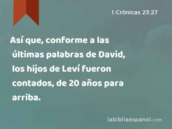 Así que, conforme a las últimas palabras de David, los hijos de Leví fueron contados, de 20 años para arriba. - 1 Crônicas 23:27