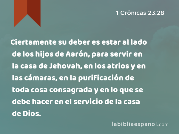 Ciertamente su deber es estar al lado de los hijos de Aarón, para servir en la casa de Jehovah, en los atrios y en las cámaras, en la purificación de toda cosa consagrada y en lo que se debe hacer en el servicio de la casa de Dios. - 1 Crônicas 23:28